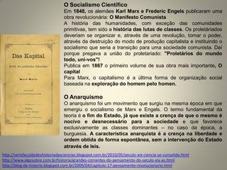 O Socialismo Científico 
Em 1848, os alemães Karl Marx e Frederic Engels publicaram uma obra revolucionária: O Manifesto Comunista 
A história das humanidades, com exceção das comunidades primitivas, tem sido a história das lutas de classes. Os proletáriados deveriam se organizar e, através de uma revolução, tomar o poder, através da destruição do modo de produção capitalista e instituindo o socialismo que seria a transição para uma sociedade comunista. Daí porque pregava a união do proletariado: "Proletários do mundo todo, uni-vos"! 
Publica em 1867 o primeiro volume de sua obra mais importante, O capital 
Para Marx, o capitalismo é a última forma de organização social baseada na exploração do homem pelo homen. 
O Anarquismo 
O anarquismo foi um movimento que surgiu na mesma época em que emergiu o socialismo de Marx e Engels. O termo fundamental da teoria é o fim do Estado, já que existe a crença de que o mesmo é nocivo e desnecessário para a sociedade e que favorece exclusivamente as classes dominantes – no caso da época, a burguesia. A característica anarquista é a crença na liberdade e ordem obtida de forma espontânea, sem a intervenção do Estado através de leis. 
http://verisfaculdadeshistoriadasciencias.blogspot.com.br/2010/05/seculo-xix-ciencia-se-consolida.html 
http://www.algosobre.com.br/historia/grandes-correntes-do-pensamento-do-seculo-xix-as.html 
http://blog-da-historia.blogspot.com.br/2009/04/capitulo-17-pensamento-revolucionario.html 
 