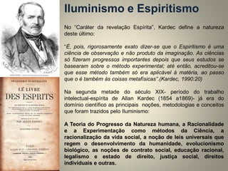 No “Caráter da revelação Espírita”, Kardec define a natureza deste último: 
“É, pois, rigorosamente exato dizer-se que o Espiritismo é uma ciência de observação e não produto da imaginação. As ciências só fizeram progressos importantes depois que seus estudos se basearam sobre o método experimental; até então, acreditou-se que esse método também só era aplicável à matéria, ao passo que o é também às coisas metafísicas”.(Kardec, 1990:20) 
Na segunda metade do século XIX- período do trabalho intelectual-espírita de Allan Kardec (1854 a1869)- já era do domínio científico as principais noções, metodologias e conceitos que foram trazidos pelo Iluminismo: 
A Teoria do Progresso da Natureza humana, a Racionalidade e a Experimentação como métodos da Ciência, a racionalização da vida social, a noção de leis universais que regem o desenvolvimento da humanidade, evolucionismo biológico, as noções de contrato social, educação racional, legalismo e estado de direito, justiça social, direitos individuais e outras. 
Iluminismo e Espiritismo 
 