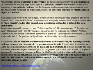 Allan Kardec soube, submeter à observação, os fatos espíritas objetivos, à comparação, os dados e informações espirituais, aplicar o princípio classificatório na escala espírita, encontrar a causalidade racional dos fenômenos mediúnicos através de estudo rigoroso das suas várias hipóteses de explicação, manter os conceitos espíritas na racionalização lógica e coerente. 
Não apenas no método de elaboração, o Pensamento Iluminista se faz presente emTeoria Espírita. No “Livro dos Espíritos”, encontramos a sua parte terceira dedicada exclusivamente às “Leis morais”, todas elas concebidas, estudadas, utilizadas e defendidas pelo Iluminismo. 
Pensadores como Rousseau no seu “O Contrato Social”, Montesquieu em “O Espírito das Leis”, Maquiavel(1995) em “O Príncipe”, Descartes em “O Discurso do método”, Voltaire, Diderot, e muitos outros Iluministas escreveram sobre as “Leis históricas do devenir”, Leis da sociedade, Lei do Progresso, de Igualdade, de Liberdade, de Justiça e outras. 
A noção de Leis da História, do desenvolvimento da humanidade, do aperfeiçoamento racional da natureza humana, do progresso da sociedade, foram idéias iluministas. A Visão que o Espiritismo proporciona da evolução da humanidade é, neste sentido das leis, Iluminista, uma abordagem não teológica do progresso, que rompe com a idéia da suposta intervenção constante e pessoal de Deus na História. Ao contrário disso, o Espiritismo assume uma feição naturalista, isto é, concebe a evolução da vida e da humanidade por meio de Leis naturais, entre elas a Reencarnação e a Influência recíproca dos diferentes planos da vida. 
http://www.ipepe.com.br/iluminismo.html 
 
