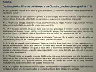 ANEXO: 
Declaração dos Direitos do Homem e do Cidadão _declaração original de 1789 
Art.1.º Os homens nascem e são livres e iguais em direitos. As distinções sociais só podem fundamentar-se na utilidade comum. 
Art. 2.º A finalidade de toda associação política é a conservação dos direitos naturais e imprescritíveis do homem. Esses direitos são a liberdade, a propriedade, a segurança e a resistência à opressão. 
Art. 3.º O princípio de toda a soberania reside, essencialmente, na nação. Nenhum corpo, nenhum indivíduo pode exercer autoridade que dela não emane expressamente. 
Art. 4.º A liberdade consiste em poder fazer tudo que não prejudique o próximo: assim, o exercício dos direitos naturais de cada homem não tem por limites senão aqueles que asseguram aos outros membros da sociedade o gozo dos mesmos direitos. Estes limites apenas podem ser determinados pela lei. 
Art. 5.º A lei proíbe senão as ações nocivas à sociedade. Tudo que não é vedado pela lei não pode ser obstado e ninguém pode ser constrangido a fazer o que ela não ordene. 
Art. 6.º A lei é a expressão da vontade geral. Todos os cidadãos têm o direito de concorrer, pessoalmente ou através de mandatários, para a sua formação. Ela deve ser a mesma para todos, seja para proteger, seja para punir. Todos os cidadãos são iguais a seus olhos e igualmente admissíveis a todas as dignidades, lugares e empregos públicos, segundo a sua capacidade e sem outra distinção que não seja a das suas virtudes e dos seus talentos. 
Art. 7.º Ninguém pode ser acusado, preso ou detido senão nos casos determinados pela lei e de acordo com as formas por esta prescritas. Os que solicitam, expedem, executam ou mandam executar ordens arbitrárias devem ser punidos; mas qualquer cidadão convocado ou detido em virtude da lei deve obedecer imediatamente, caso contrário torna-se culpado de resistência. 
Art. 8.º A lei apenas deve estabelecer penas estrita e evidentemente necessárias e ninguém pode ser punido senão por força de uma lei estabelecida e promulgada antes do delito e legalmente aplicada.  