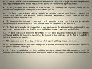 Art. 9.º Todo acusado é considerado inocente até ser declarado culpado e, se julgar indispensável prendê-lo, todo o rigor desnecessário à guarda da sua pessoa deverá ser severamente reprimido pela lei. 
Art. 10.º Ninguém pode ser molestado por suas opiniões , incluindo opiniões religiosas, desde que sua manifestação não perturbe a ordem pública estabelecida pela lei. 
Art. 11.º A livre comunicação das ideias e das opiniões é um dos mais preciosos direitos do homem; todo cidadão pode, portanto, falar, escrever, imprimir livremente, respondendo, todavia, pelos abusos desta liberdade nos termos previstos na lei. 
Art. 12.º A garantia dos direitos do homem e do cidadão necessita de uma força pública; esta força é, pois, instituída para fruição por todos, e não para utilidade particular daqueles a quem é confiada. 
Art. 13.º Para a manutenção da força pública e para as despesas de administração é indispensável uma contribuição comum que deve ser dividida entre os cidadãos de acordo com suas possibilidades. 
Art. 14.º Todos os cidadãos têm direito de verificar, por si ou pelos seus representantes, da necessidade da contribuição pública, de consenti-la livremente, de observar o seu emprego e de lhe fixar a repartição, a colecta, a cobrança e a duração. 
Art. 15.º A sociedade tem o direito de pedir contas a todo agente público pela sua administração. 
Art. 16.º A sociedade em que não esteja assegurada a garantia dos direitos nem estabelecida a separação dos poderes não tem Constituição. 
Art. 17.º Como a propriedade é um direito inviolável e sagrado, ninguém dela pode ser privado, a não ser quando a necessidade pública legalmente comprovada o exigir e sob condição de justa e prévia indenização.  