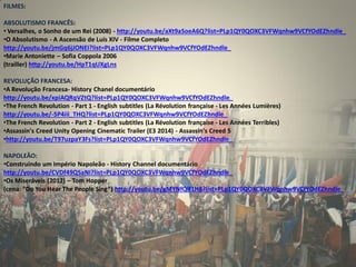 FILMES: ABSOLUTISMO FRANCÊS: 
• Versalhes, o Sonho de um Rei (2008) - http://youtu.be/aXt9aSoeA6Q?list=PLp1QY0QOXC3VFWqnhw9VCfYOdEZhndle_ 
•O Absolutismo - A Ascensão de Luís XIV - Filme Completo http://youtu.be/jmGq6jJONEI?list=PLp1QY0QOXC3VFWqnhw9VCfYOdEZhndle_ 
•Marie Antoniette – Sofia Coppola 2006 (trailler) http://youtu.be/HpT1qUXgLns REVOLUÇÃO FRANCESA: 
•A Revolução Francesa- History Chanel documentário http://youtu.be/xpiAQRqVZtQ?list=PLp1QY0QOXC3VFWqnhw9VCfYOdEZhndle_ 
•The French Revolution - Part 1 - English subtitles (La Révolution française - Les Années Lumières) http://youtu.be/-SP4iii_THQ?list=PLp1QY0QOXC3VFWqnhw9VCfYOdEZhndle_ 
•The French Revolution - Part 2 - English subtitles (La Révolution française - Les Années Terribles) 
•Assassin's Creed Unity Opening Cinematic Trailer (E3 2014) - Assassin's Creed 5 
•http://youtu.be/T97uzpaY3Fs?list=PLp1QY0QOXC3VFWqnhw9VCfYOdEZhndle_ NAPOLEÃO: 
•Construindo um Império Napoleão - History Channel documentário http://youtu.be/CVDf49QSaNI?list=PLp1QY0QOXC3VFWqnhw9VCfYOdEZhndle_ 
•Os Miseráveis (2012) – Tom Hopper (cena: "Do You Hear The People Sing“) http://youtu.be/gMYNfQlf1H8?list=PLp1QY0QOXC3VFWqnhw9VCfYOdEZhndle_ 