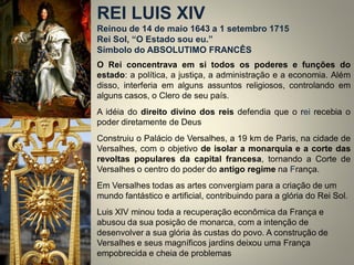 REI LUIS XIV Reinou de 14 de maio 1643 a 1 setembro 1715 Rei Sol, “O Estado sou eu.” Símbolo do ABSOLUTIMO FRANCÊS 
O Rei concentrava em si todos os poderes e funções do estado: a política, a justiça, a administração e a economia. Além disso, interferia em alguns assuntos religiosos, controlando em alguns casos, o Clero de seu país. 
A idéia do direito divino dos reis defendia que o rei recebia o poder diretamente de Deus 
Construiu o Palácio de Versalhes, a 19 km de Paris, na cidade de Versalhes, com o objetivo de isolar a monarquia e a corte das revoltas populares da capital francesa, tornando a Corte de Versalhes o centro do poder do antigo regime na França. 
Em Versalhes todas as artes convergiam para a criação de um mundo fantástico e artificial, contribuindo para a glória do Rei Sol. 
Luis XIV minou toda a recuperação econômica da França e abusou da sua posição de monarca, com a intenção de desenvolver a sua glória às custas do povo. A construção de Versalhes e seus magníficos jardins deixou uma França empobrecida e cheia de problemas  