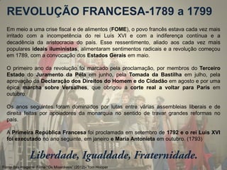 Em meio a uma crise fiscal e de alimentos (FOME), o povo francês estava cada vez mais irritado com a incompetência do rei Luís XVI e com a indiferença contínua e a decadência da aristocracia do país. Esse ressentimento, aliado aos cada vez mais populares ideais iluministas, alimentaram sentimentos radicais e a revolução começou em 1789, com a convocação dos Estados Gerais em maio. 
O primeiro ano da revolução foi marcado pela proclamação, por membros do Terceiro Estado do Juramento da Péla em junho, pela Tomada da Bastilha em julho, pela aprovação da Declaração dos Direitos do Homem e do Cidadão em agosto e por uma épica marcha sobre Versalhes, que obrigou a corte real a voltar para Paris em outubro. 
Os anos seguintes foram dominados por lutas entre várias assembleias liberais e de direita feitas por apoiadores da monarquia no sentido de travar grandes reformas no país. 
A Primeira República Francesa foi proclamada em setembro de 1792 e o rei Luís XVI foi executado no ano seguinte, em janeiro e Maria Antonieta em outubro. (1793) 
REVOLUÇÃO FRANCESA-1789 a 1799 
Fonte das imagens: Filme “Os Miseráveis” (2012)- Tom Hooper  