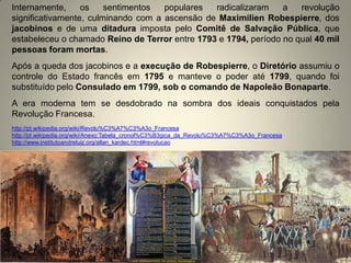 Internamente, os sentimentos populares radicalizaram a revolução significativamente, culminando com a ascensão de Maximilien Robespierre, dos jacobinos e de uma ditadura imposta pelo Comitê de Salvação Pública, que estabeleceu o chamado Reino de Terror entre 1793 e 1794, período no qual 40 mil pessoas foram mortas. Após a queda dos jacobinos e a execução de Robespierre, o Diretório assumiu o controle do Estado francês em 1795 e manteve o poder até 1799, quando foi substituído pelo Consulado em 1799, sob o comando de Napoleão Bonaparte. A era moderna tem se desdobrado na sombra dos ideais conquistados pela Revolução Francesa. http://pt.wikipedia.org/wiki/Revolu%C3%A7%C3%A3o_Francesa http://pt.wikipedia.org/wiki/Anexo:Tabela_cronol%C3%B3gica_da_Revolu%C3%A7%C3%A3o_Francesa http://www.institutoandreluiz.org/allan_kardec.html#revolucao  