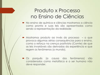 Produto x Processo
no Ensino de Ciências
 No ensino de química e ciências mostramos a ciência
como pronta e suas leis são apresentadas como
sendo a representação da realidade
 Mostramos produto ao invés do processo – o que
provoca algumas sérias consequências para o ensino,
como o reforço na crença positivista (Comte) de que
as leis invariáveis são derivadas da experiência e que
regem os fenômenos (o mundo).
 Os porquês (a causa dos fenômenos) são
considerados como metafísica e o ser humano não
deve responder.
 