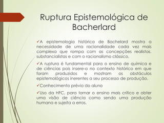 Ruptura Epistemológica de
Bacherlard
A epistemologia histórica de Bachelard mostra a
necessidade de uma racionalidade cada vez mais
complexa que rompa com as concepções realistas,
substancialistas e com o racionalismo clássico.
A ruptura é fundamental para o ensino de química e
de ciências pois insere-o no contexto histórico em que
foram produzidos e mostram os obstáculos
epistemológicos inerentes a seu processo de produção.
Conhecimento prévio do aluno
Uso da HFC, para tornar o ensino mais crítico e obter
uma visão de ciência como sendo uma produção
humana e sujeita a erros.
 
