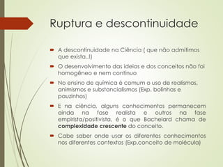 Ruptura e descontinuidade
 A descontinuidade na Ciência ( que não admitimos
que exista..!)
 O desenvolvimento das ideias e dos conceitos não foi
homogêneo e nem contínuo
 No ensino de química é comum o uso de realismos,
animismos e substancialismos (Exp. bolinhas e
pauzinhos)
 E na ciência, alguns conhecimentos permanecem
ainda na fase realista e outros na fase
empirista/positivista, é o que Bachelard chama de
complexidade crescente do conceito.
 Cabe saber onde usar os diferentes conhecimentos
nos diferentes contextos (Exp.conceito de molécula)
 