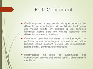 Perfil Conceitual
 Contribui para a compreensão de que podem existir
diferentes representações da realidade, tanto para
um mesmo sujeito em relação a um conceito
científico, como para um mesmo conceito, em
diferentes contextos históricos.
 Coloca as questões do ensino e da formação do
professor numa abordagem contextual e crítica
(ciência como produto cultural da humanidade,
sujeito a erros, conflitos, e retificações).
 Relativização da ideia de substituição das
concepções prévias dos alunos pelo Conhecimento
científico.
 