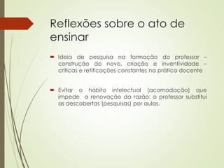 Reflexões sobre o ato de
ensinar
 Ideia de pesquisa na formação do professor –
construção do novo, criação e inventividade –
críticas e retificações constantes na prática docente
 Evitar o hábito intelectual (acomodação) que
impede a renovação da razão: o professor substitui
as descobertas (pesquisas) por aulas.
 