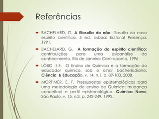 Referências
 BACHELARD, G. A filosofia do não: filosofia do novo
espírito científico. 5 ed. Lisboa: Editorial Presença,
1991.
 BACHELARD, G. A formação do espirito científico:
contribuições para uma psicanálise do
conhecimento. Rio de Janeiro: Contraponto, 1996
 LÔBO, S.F. O Ensino de Química e a formação do
educador químico, sob o olhar bacherladiano.
Ciência & Educação, v. 14, n.1, p. 89-100, 2008.
 MORTIMER, E. F. Pressupostos epistemológicos para
uma metodologia de ensino de Química: mudança
conceitual e perfil epistemológico. Química Nova,
São Paulo, v. 15, n.3, p. 242-249, 1992.
 
