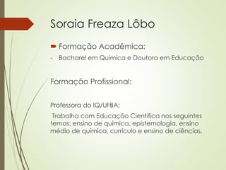 Soraia Freaza Lôbo
 Formação Acadêmica:
- Bacharel em Química e Doutora em Educação
Formação Profissional:
Professora do IQ/UFBA;
Trabalha com Educação Científica nos seguintes
temas: ensino de química, epistemologia, ensino
médio de química, currículo e ensino de ciências.
 