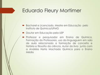 Eduardo Fleury Mortimer
 Bacharel e Licenciado, Mestre em Educação pelo
Instituto de Química/UFMG
 Doutor em Educação pela USP
 Professor e pesquisador em Ensino de Química,
Formação do Professores, uso da linguaguem em sala
de aula relacionada a formação de conceito e
história e filosofia da ciência. Autor do livro junto com
a Andréia Horta Machado Química para o Ensino
Médio
 