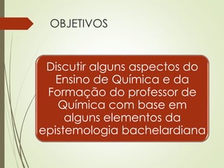 OBJETIVOS
Discutir alguns aspectos do
Ensino de Química e da
Formação do professor de
Química com base em
alguns elementos da
epistemologia bachelardiana
 