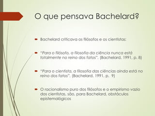 O que pensava Bachelard?
 Bachelard criticava os filósofos e os cientistas:
 “Para o filósofo, a filosofia da ciência nunca está
totalmente no reino dos fatos”. (Bachelard, 1991, p. 8)
 “Para o cientista, a filosofia das ciências ainda está no
reino dos fatos”. (Bachelard, 1991, p. 9)
 O racionalismo puro dos filósofos e o empirismo vazio
dos cientistas, são, para Bachelard, obstáculos
epistemológicos
 