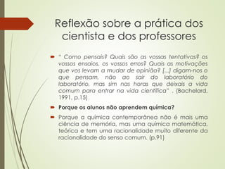 Reflexão sobre a prática dos
cientista e dos professores
 “ Como pensais? Quais são as vossas tentativas? os
vossos ensaios, os vossos erros? Quais as motivações
que vos levam a mudar de opinião? [...] digam-nos o
que pensam, não ao sair do laboratório do
laboratório, mas sim nas horas que deixais a vida
comum para entrar na vida científica” . (Bachelard,
1991, p.15)
 Porque os alunos não aprendem química?
 Porque a química contemporânea não é mais uma
ciência de memória, mas uma química matemática,
teórica e tem uma racionalidade muito diferente da
racionalidade do senso comum. (p.91)
 