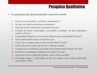 Pesquisa Qualitativa
Metodos e Processos de Pesquisa – Prof Dôra Borges
• As perguntas que desencadearam o processo foram:
1. Em que, em sua opinião, o ketchup é indispensável?
2. Por que você adiciona ketchup nos alimentos?
3. Qual tipo prefere, tradicional ou picante? Por quê?
4. Levando em conta a praticidade, você prefere o ketchup em qual embalagem
(sache ou frasco)?
5. A quantidade disponível em um sache atende às suas necessidades? Por quê?
6. Você experimentaria marcas novas? Por quê?
7. O que o leva a migrar entre as marcas de ketchup? Por quê?
8. Você já deixou de comer algo devido à falta de ketchup?
9. O aspecto da cor influencia na escolha de um determinado ketchup? Por quê?
10. O formato da embalagem influencia na compra? Por quê?
11. Na hora de fazer a compra do produto, como é feita a escolha?
12. O ketchup sempre é relacionado na lista de compra, como caráter primordial
como feijão e arroz?
 