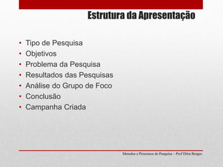 Estrutura da Apresentação
• Tipo de Pesquisa
• Objetivos
• Problema da Pesquisa
• Resultados das Pesquisas
• Análise do Grupo de Foco
• Conclusão
• Campanha Criada
Metodos e Processos de Pesquisa – Prof Dôra Borges
 