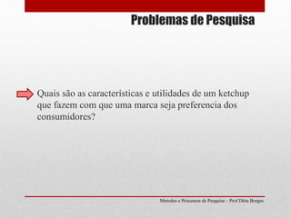 Problemas de Pesquisa
Quais são as características e utilidades de um ketchup
que fazem com que uma marca seja preferencia dos
consumidores?
Metodos e Processos de Pesquisa – Prof Dôra Borges
 