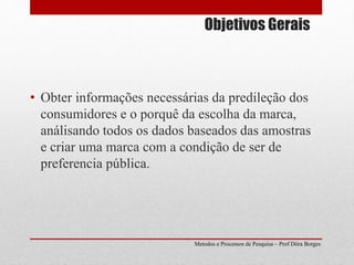 Objetivos Gerais
Metodos e Processos de Pesquisa – Prof Dôra Borges
• Obter informações necessárias da predileção dos
consumidores e o porquê da escolha da marca,
análisando todos os dados baseados das amostras
e criar uma marca com a condição de ser de
preferencia pública.
 