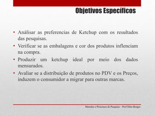 Objetivos Específicos
• Análisar as preferencias de Ketchup com os resultados
das pesquisas.
• Verificar se as embalagens e cor dos produtos inflenciam
na compra.
• Produzir um ketchup ideal por meio dos dados
mensurados.
• Avaliar se a distribuição de produtos no PDV e os Preços,
induzem o consumidor a migrar para outras marcas.
Metodos e Processos de Pesquisa – Prof Dôra Borges
 