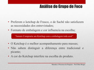 Análise do Grupo de Foco
• Preferem o ketchup de Frasco, o de Sachê não satisfazem
as necessidades dos entrevistados;
• Formato de embalagem e cor influencia na escolha;
• O Ketchup é o melhor acompanhamento para massas;
• Não sabem distinguir a diferença entre tradicional e
picante;
• A cor do Ketchup interfere na escolha do produto.
“Jamais Compraria um Ketchup com a embalagem toda azul”
Metodos e Processos de Pesquisa – Prof Dôra Borges
 