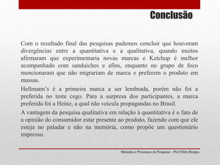 Conclusão
Com o resultado final das pesquisas pudemos concluir que houveram
divergências entre a quantitativa e a qualitativa, quando muitos
afirmaram que experimentaria novas marcas e Ketchup é melhor
acompanhado com sanduiches e afins, enquanto no grupo de foco
mencionaram que não migrariam de marca e preferem o produto em
massas.
Hellmann’s é a primeira marca a ser lembrada, porém não foi a
preferida no teste cego. Para a surpresa dos participantes, a marca
preferida foi a Heinz, a qual não veicula propagandas no Brasil.
A vantagem da pesquisa qualitativa em relação à quantitativa é o fato de
a opinião do consumidor estar presente ao produto, fazendo com que ele
esteja no paladar e não na memória, como propõe um questionário
impresso.
Metodos e Processos de Pesquisa – Prof Dôra Borges
 