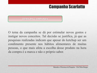 Campanha Scarlatto
O tema da campanha se dá por estimular novos gostos e
instigar novos conceitos. Tal decisão se justifica, já que as
pesquisas realizadas indicam que apesar do ketchup ser um
condimento presente nos hábitos alimentares de muitas
pessoas, o que mais afeta a escolha desse produto na hora
da compra é a marca e não o próprio sabor.
Metodos e Processos de Pesquisa – Prof Dôra Borges
TEMA DA CAMPANHA
 