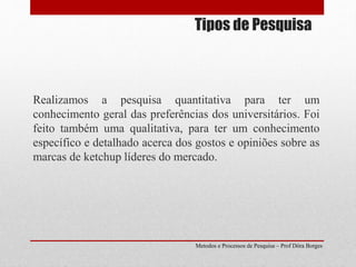 Tipos de Pesquisa
Realizamos a pesquisa quantitativa para ter um
conhecimento geral das preferências dos universitários. Foi
feito também uma qualitativa, para ter um conhecimento
específico e detalhado acerca dos gostos e opiniões sobre as
marcas de ketchup líderes do mercado.
Metodos e Processos de Pesquisa – Prof Dôra Borges
 