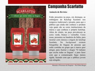 Campanha Scarlatto
Metodos e Processos de Pesquisa – Prof Dôra Borges
Anúncio de Revista:
Estão presentes na peça, em destaque, as
embalgens do Ketchup Scarlatto nos
temperos tradicional e picante, para que o
público que ainda não conhece o produto
veja quais são as cores institucionais da
marca e que conheca o próprio ketchup.
Além do rótulo, na peça prevalecem as
cores verde, branco e vermelho. Cores
essas, presentes na bandeira da Itália, para
mostrar com clareza a origem do ketchup
Scarlatto. No background existem
fotografias de línguas de pessoas que
estão contidas no grupo que a marca quer
atingir, para ilustrar o slogan “O italiano
que excita todas as línguas” e para fazer
com que a comunicação fique menos
rígida, fazendo com que o público jovem
seja atingido.
 