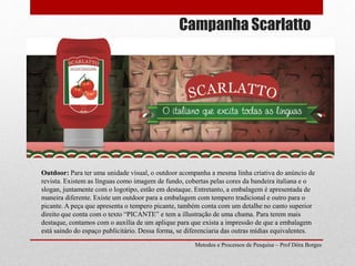 Campanha Scarlatto
Metodos e Processos de Pesquisa – Prof Dôra Borges
Outdoor: Para ter uma unidade visual, o outdoor acompanha a mesma linha criativa do anúncio de
revista. Existem as línguas como imagem de fundo, cobertas pelas cores da bandeira italiana e o
slogan, juntamente com o logotipo, estão em destaque. Entretanto, a embalagem é apresentada de
maneira diferente. Existe um outdoor para a embalagem com tempero tradicional e outro para o
picante. A peça que apresenta o tempero picante, também conta com um detalhe no canto superior
direito que conta com o texto “PICANTE” e tem a illustração de uma chama. Para terem mais
destaque, contamos com o auxília de um aplique para que exista a impressão de que a embalagem
está saindo do espaço publicitário. Dessa forma, se diferenciaria das outras mídias equivalentes.
 