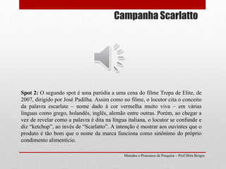 Campanha Scarlatto
Metodos e Processos de Pesquisa – Prof Dôra Borges
Spot 2: O segundo spot é uma paródia a uma cena do filme Tropa de Elite, de
2007, dirigido por José Padilha. Assim como no filme, o locutor cita o conceito
da palavra escarlate – nome dado à cor vermelha muito viva – em várias
línguas como grego, holandês, inglês, alemão entre outras. Porém, ao chegar a
vez de revelar como a palavra é dita na língua italiana, o locutor se confunde e
diz “ketchup”, ao invés de “Scarlatto”. A intenção é mostrar aos ouvintes que o
produto é tão bom que o nome da marca funciona como sinônimo do próprio
condimento alimentício.
 