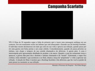 Campanha Scarlatto
Metodos e Processos de Pesquisa – Prof Dôra Borges
VT: O filme de 30 segundos segue a linha do primeiro spot e insere uma mensagem ambígua em seu
contexto. Em um restaurante existe um italiano que está almoçando e fazendo uso do ketchup Scarlatto.
O indivíduo mostra desinteresse em tudo que está em sua volta e aprecia sua refeição, quando passa por
ele uma garota com belas pernas e um corpo esbelto. Coincidentemente, quando ela passa próximo ao
italiano, este elogia o tempero de sua comida chamando-a de deliciosa. A garota pára. A cena é
interrompida pela apresentação detalhada do produto e da marca. Quando a cena do restaurante torna a
aparecer, a garota olha para trás e destrata o italiano chamando-o de “tarado”. Entretando, o rapaz fica
confuso, tenta entender o que aconteceu e ao final, chama a moça de “prepotente” e volta a apreciar sua
refeição. A inteção do filme é mostrar que o Ketchup Scarlatto é tão delicioso, que faz você se perder de
tanto prazer no momento se sua refeição.
 