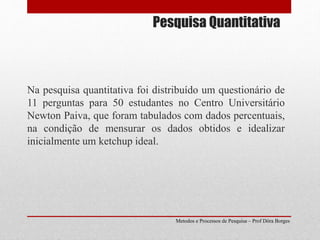 Pesquisa Quantitativa
Na pesquisa quantitativa foi distribuído um questionário de
11 perguntas para 50 estudantes no Centro Universitário
Newton Paiva, que foram tabulados com dados percentuais,
na condição de mensurar os dados obtidos e idealizar
inicialmente um ketchup ideal.
Metodos e Processos de Pesquisa – Prof Dôra Borges
 