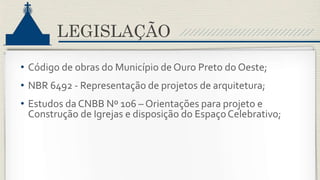 LEGISLAÇÃO
• Código de obras do Município de Ouro Preto do Oeste;
• NBR 6492 - Representação de projetos de arquitetura;
• Estudos da CNBB Nº 106 – Orientações para projeto e
Construção de Igrejas e disposição do EspaçoCelebrativo;
 