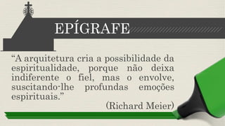 “A arquitetura cria a possibilidade da
espiritualidade, porque não deixa
indiferente o fiel, mas o envolve,
suscitando-lhe profundas emoções
espirituais.”
(Richard Meier)
EPÍGRAFE
 
