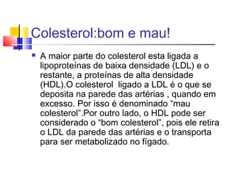 Colesterol:bom e mau!
 A maior parte do colesterol esta ligada a
lipoproteínas de baixa densidade (LDL) e o
restante, a proteínas de alta densidade
(HDL).O colesterol ligado a LDL é o que se
deposita na parede das artérias , quando em
excesso. Por isso é denominado “mau
colesterol”.Por outro lado, o HDL pode ser
considerado o “bom colesterol”, pois ele retira
o LDL da parede das artérias e o transporta
para ser metabolizado no fígado.
 