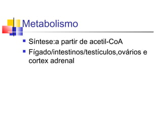 Metabolismo
 Síntese:a partir de acetil-CoA
 Fígado/intestinos/testículos,ovários e
cortex adrenal
 