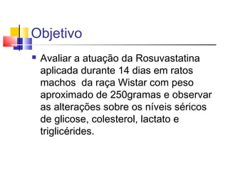 Objetivo
 Avaliar a atuação da Rosuvastatina
aplicada durante 14 dias em ratos
machos da raça Wistar com peso
aproximado de 250gramas e observar
as alterações sobre os níveis séricos
de glicose, colesterol, lactato e
triglicérides.
 