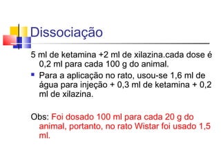 Dissociação
5 ml de ketamina +2 ml de xilazina.cada dose é
0,2 ml para cada 100 g do animal.
 Para a aplicação no rato, usou-se 1,6 ml de
água para injeção + 0,3 ml de ketamina + 0,2
ml de xilazina.
Obs: Foi dosado 100 ml para cada 20 g do
animal, portanto, no rato Wistar foi usado 1,5
ml.
 