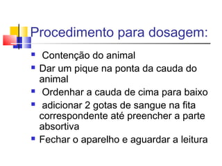 Procedimento para dosagem:
 Contenção do animal
 Dar um pique na ponta da cauda do
animal
 Ordenhar a cauda de cima para baixo
 adicionar 2 gotas de sangue na fita
correspondente até preencher a parte
absortiva
 Fechar o aparelho e aguardar a leitura
 