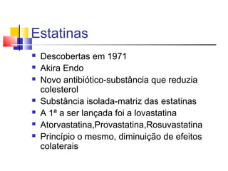 Estatinas
 Descobertas em 1971
 Akira Endo
 Novo antibiótico-substância que reduzia
colesterol
 Substância isolada-matriz das estatinas
 A 1ª a ser lançada foi a lovastatina
 Atorvastatina,Provastatina,Rosuvastatina
 Princípio o mesmo, diminuição de efeitos
colaterais
 