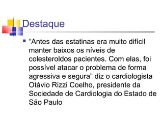 Destaque
 “Antes das estatinas era muito difícil
manter baixos os níveis de
colesteroldos pacientes. Com elas, foi
possível atacar o problema de forma
agressiva e segura” diz o cardiologista
Otávio Rizzi Coelho, presidente da
Sociedade de Cardiologia do Estado de
São Paulo
 