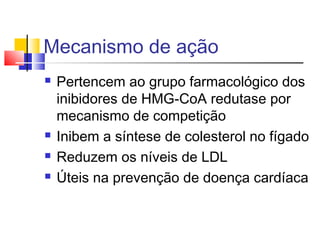 Mecanismo de ação
 Pertencem ao grupo farmacológico dos
inibidores de HMG-CoA redutase por
mecanismo de competição
 Inibem a síntese de colesterol no fígado
 Reduzem os níveis de LDL
 Úteis na prevenção de doença cardíaca
 
