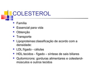 COLESTEROL
 Família
 Essencial para vida
 Obtenção
 Transporte
 Lipoproteinas:classificação de acordo com a
densidade:
 LDL:fígado - células
 HDL:tecidos - fígado – síntese de sais biliares
 Quilomicrons: gorduras alimentares e colesterol-
músculos e outros tecidos
 