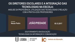 OS DIRETORES ESCOLARES E A INTEGRAÇÃO DAS
TECNOLOGIAS NA ESCOLA:
ANÁLISE DA PROFICIÊNCIA, UTILIZAÇÃO DAS TECNOLOGIAS E RELAÇÃO
COM A PRÁTICA DOS PROFESSORES
DOUTORAMENTO EM EDUCAÇÃO
TECNOLOGIAS DA INFORMAÇÃO E COMUNICAÇÃO
JOÃOPIEDADE
Orientação:
Neuza Pedro 05.12.2017
 