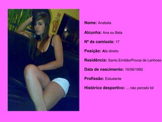Nome:  Anabela   Alcunha:  Ana ou Bela Nº da camisola:   17 Posição:  A la direito Residência:  Santo Emilião/Povoa de Lanhoso Data de nascimento:   10/06/1992 Profissão:  Estudante Histórico desportivo:   ... não percebi lol   