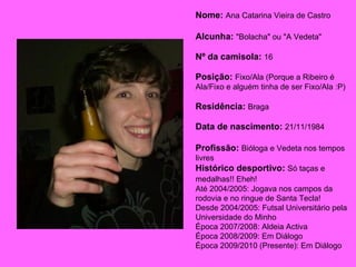 Época 2009/2010 (Presente): Em Diálogo Nome:   Ana Catarina Vieira de Castro Alcunha:   "Bolacha" ou "A Vedeta" Nº da camisola:   16 Posição:   Fixo/Ala (Porque a Ribeiro é  Ala/Fixo e alguém tinha de ser Fixo/Ala :P) Residência:   Braga Data de nascimento:   21/11/1984 Profissão:   Bióloga e Vedeta nos tempos livres Histórico desportivo:   Só taças e medalhas!! Eheh!   Até 2004/2005: Jogava nos campos da rodovia e no ringue de Santa Tecla! Desde 2004/2005: Futsal Universitário pela Universidade do Minho Época 2007/2008: Aldeia Activa Época 2008/2009: Em Diálogo Época 2009/2010 (Presente): Em Diálogo 