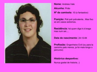 Nome:  Andreia Vale Alcunha:  Pirão Nº da camisola:  10 (o fantastico) Posição:  Poli poli polivalente.. Mas fixo só em casos extremos. Residência:  há quem diga k é braga mas num sei.... Data de nascimento:   24-12-84 Profissão:  Engenheira Civil (ou para la caminho pelo menos, ja foi mais longo o percurso) Histórico desportivo:  Nunca gostei de historia..:) 