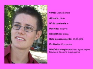 Nome:   Liliana Correia   Alcunha:   Licas Nº da camisola:   6 Posição:   ala/pivot Residência:   Braga Data de nascimento:   06-08-1982 Profissão:   Economista Histórico desportivo:   isso agora, depois falamos e dizes-me o que queres  